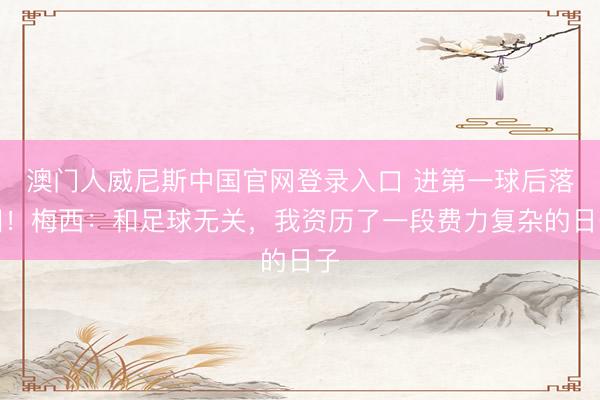澳门人威尼斯中国官网登录入口 进第一球后落泪！梅西：和足球无关，我资历了一段费力复杂的日子