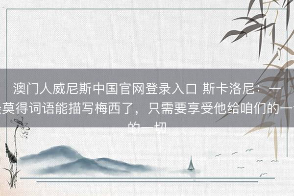 澳门人威尼斯中国官网登录入口 斯卡洛尼：一经莫得词语能描写梅西了，只需要享受他给咱们的一切
