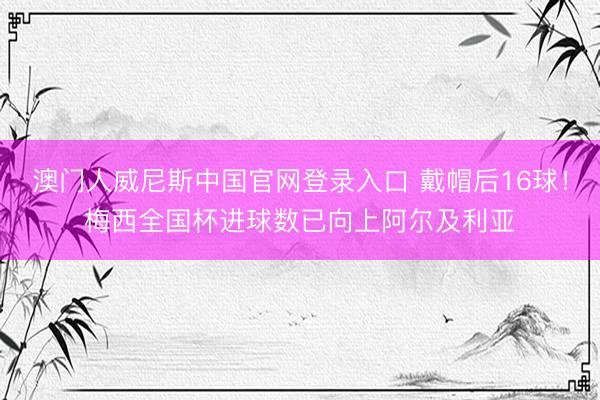 澳门人威尼斯中国官网登录入口 戴帽后16球！梅西全国杯进球数已向上阿尔及利亚
