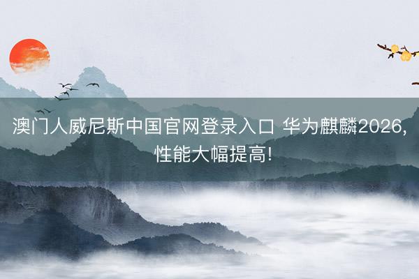 澳门人威尼斯中国官网登录入口 华为麒麟2026， 性能大幅提高!