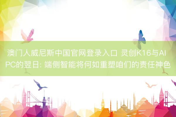 澳门人威尼斯中国官网登录入口 灵创K16与AI PC的翌日: 端侧智能将何如重塑咱们的责任神色