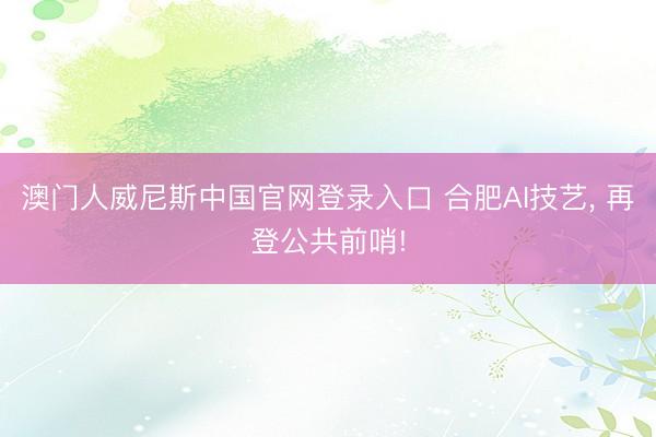 澳门人威尼斯中国官网登录入口 合肥AI技艺， 再登公共前哨!